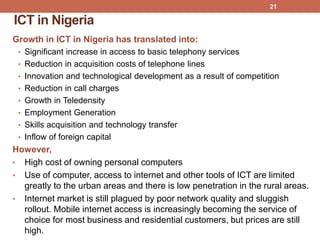 ICT in Nigeria
Growth in ICT in Nigeria has translated into:
• Significant increase in access to basic telephony services
• Reduction in acquisition costs of telephone lines
• Innovation and technological development as a result of competition
• Reduction in call charges
• Growth in Teledensity
• Employment Generation
• Skills acquisition and technology transfer
• Inflow of foreign capital
However,
• High cost of owning personal computers
• Use of computer, access to internet and other tools of ICT are limited
greatly to the urban areas and there is low penetration in the rural areas.
• Internet market is still plagued by poor network quality and sluggish
rollout. Mobile internet access is increasingly becoming the service of
choice for most business and residential customers, but prices are still
high.
21
 
