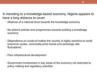 In transiting to a knowledge-based economy, Nigeria appears to
have a long distance to cover:
• Absence of a national drive towards the knowledge economy
• No distinct policies and programmes towards building a knowledge
economy
• Dependence on crude-oil makes the country is highly sensitive to world
economic cycles, commodity price trends and exchange rate
fluctuations.
• Poor infrastructural development
• Government involvement in key areas of the economy not restricted to
policy making and regulatory activities
22
 
