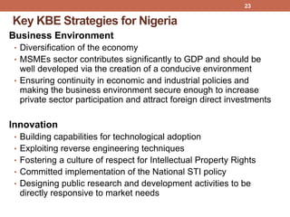 Key KBE Strategies for Nigeria
Business Environment
• Diversification of the economy
• MSMEs sector contributes significantly to GDP and should be
well developed via the creation of a conducive environment
• Ensuring continuity in economic and industrial policies and
making the business environment secure enough to increase
private sector participation and attract foreign direct investments
Innovation
• Building capabilities for technological adoption
• Exploiting reverse engineering techniques
• Fostering a culture of respect for Intellectual Property Rights
• Committed implementation of the National STI policy
• Designing public research and development activities to be
directly responsive to market needs
23
 