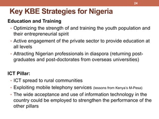 Key KBE Strategies for Nigeria
Education and Training
• Optimizing the strength of and training the youth population and
their entrepreneurial spirit
• Active engagement of the private sector to provide education at
all levels
• Attracting Nigerian professionals in diaspora (returning post-
graduates and post-doctorates from overseas universities)
ICT Pillar:
• ICT spread to rural communities
• Exploiting mobile telephony services (lessons from Kenya‟s M-Pesa)
• The wide acceptance and use of information technology in the
country could be employed to strengthen the performance of the
other pillars
24
 