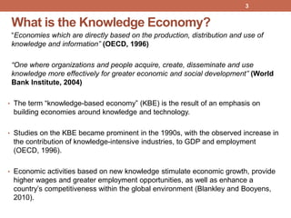 What is the Knowledge Economy?
“Economies which are directly based on the production, distribution and use of
knowledge and information” (OECD, 1996)
“One where organizations and people acquire, create, disseminate and use
knowledge more effectively for greater economic and social development” (World
Bank Institute, 2004)
• The term “knowledge-based economy” (KBE) is the result of an emphasis on
building economies around knowledge and technology.
• Studies on the KBE became prominent in the 1990s, with the observed increase in
the contribution of knowledge-intensive industries, to GDP and employment
(OECD, 1996).
• Economic activities based on new knowledge stimulate economic growth, provide
higher wages and greater employment opportunities, as well as enhance a
country‟s competitiveness within the global environment (Blankley and Booyens,
2010).
3
 