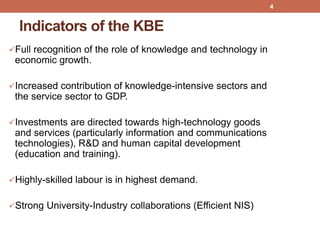 Indicators of the KBE
Full recognition of the role of knowledge and technology in
economic growth.
Increased contribution of knowledge-intensive sectors and
the service sector to GDP.
Investments are directed towards high-technology goods
and services (particularly information and communications
technologies), R&D and human capital development
(education and training).
Highly-skilled labour is in highest demand.
Strong University-Industry collaborations (Efficient NIS)
4
 