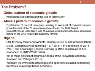 The Problem?
• Global pattern of economic growth:
• Knowledge exploitation and the use of technology
• Africa’s pattern of economic growth:
• Exploitation of natural resources, leading to low level of competitiveness
[more than half of the 20 lowest ranked countries in the 2014 Global
Competitiveness Index (GCI), and 15 nations ranked among the least 20 nations
based on the 2012 Knowledge Economy ranking]
• Nigeria:
• Still driven by factor endowments, primarily crude oil and unskilled labour.
• Global Competitiveness ranking is 127th out of 144 economies in 2014
(WEF) and Knowledge Economy ranking is 119th position out of 145
economies in 2012 (World Bank).
• Yet to make significant progress in terms of the knowledge economy
(Radwan and Pellegrini, 2010).
• What are the immediate challenges and opportunities faced in transiting
towards a knowledge-based economy?
5
 