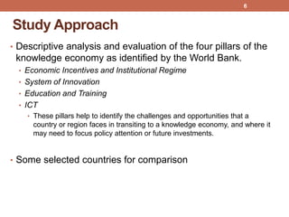 Study Approach
• Descriptive analysis and evaluation of the four pillars of the
knowledge economy as identified by the World Bank.
• Economic Incentives and Institutional Regime
• System of Innovation
• Education and Training
• ICT
• These pillars help to identify the challenges and opportunities that a
country or region faces in transiting to a knowledge economy, and where it
may need to focus policy attention or future investments.
• Some selected countries for comparison
6
 
