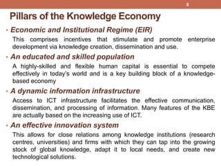 Pillars of the Knowledge Economy
• Economic and Institutional Regime (EIR)
This comprises incentives that stimulate and promote enterprise
development via knowledge creation, dissemination and use.
• An educated and skilled population
A highly-skilled and flexible human capital is essential to compete
effectively in today‟s world and is a key building block of a knowledge-
based economy
• A dynamic information infrastructure
Access to ICT infrastructure facilitates the effective communication,
dissemination, and processing of information. Many features of the KBE
are actually based on the increasing use of ICT.
• An effective innovation system
This allows for close relations among knowledge institutions (research
centres, universities) and firms with which they can tap into the growing
stock of global knowledge, adapt it to local needs, and create new
technological solutions.
8
 