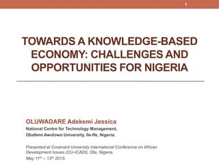 TOWARDS A KNOWLEDGE-BASED
ECONOMY: CHALLENGES AND
OPPORTUNITIES FOR NIGERIA
OLUWADARE Adekemi Jessica
National Centre for Technology Management,
Obafemi Awolowo University, Ile-Ife, Nigeria.
Presented at Covenant University International Conference on African
Development Issues (CU-ICADI), Ota, Nigeria.
May 11th – 13th 2015.
1
 