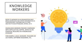 KNOWLEDGE
WORKERS
REFERS TO WORKERS IN AN ORGANIZATION WHO
BRING KNOWLEDGE AND SORTED INFORMATION AS
THEIR RESOURCE, CONTRIBUTING TO THEIR
ABILITIES TO SOLVE PROBLEMS. (PATWA, 2017)
KNOWLEDGE WORKERS PROVIDE COMPANIES
WITH INTELLECTUAL CAPITAL, WHICH IS AN
ESSENTIAL RESOURCE IN A KNOWLEDGE
ECONOMY
FOR EXAMPLE, LEGAL ADVISORS, TEACHERS OR
LECTURERS, SOFTWARE DESIGNERS, ETC.
 