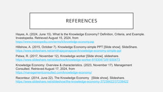 REFERENCES
Hayes, A. (2024, June 15). What Is the Knowledge Economy? Definition, Criteria, and Example.
Investopedia. Retrieved August 15, 2024, from
https://www.investopedia.com/terms/k/knowledge-economy.asp
Hillshow, A. (2015, October 7). Knowledge Economy-simple PPT [Slide show]. SlideShare.
https://www.slideshare.net/amithajayanajayan/knowledge-economy-simple-ppt
Patwa, R. (2017, November 12). Knowledge worker [Slide show]. slideshare.
https://www.slideshare.net/slideshow/knowledge-worker-81930473/81930473
Knowledge Economy: Overview & characteristics. (2023, November 17). Management
Consulted. Retrieved August 17, 2024, from
https://managementconsulted.com/knowledge-economy/
Raconteur. (2014, June 22). The Knowledge Economy [Slide show]. Slideshare.
https://www.slideshare.net/slideshow/the-knowledge-economy-37238422/37238422
 
