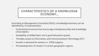 CHARACTERISTICS OF A KNOWLEDGE
ECONOMY…
According to Management Consulted (2023), a knowledge economy can be
identified by 10 characteristics.
1. Institutional structures that encourage entrepreneurship and knowledge
consumption.
2. Availability of skilled labor and a good education system.
3. Provides access to Information and Communications Technology (ICT).
4. Growth in demand for workers in STEM subjects.
5. The development of ‘clusters’ in certain geographic regions.
 