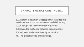CHARACTERISTICS CONTINUED…
6. A vibrant innovation landscape that includes the
academic work, the private sector, and civil society.
7. An abrupt rise in the number of patents.
8. Knowledge exchange between organizations.
9. Producers and uses driven by innovation.
10. The global spread of knowledge.
 