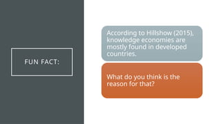 FUN FACT:
According to Hillshow (2015),
knowledge economies are
mostly found in developed
countries.
What do you think is the
reason for that?
 