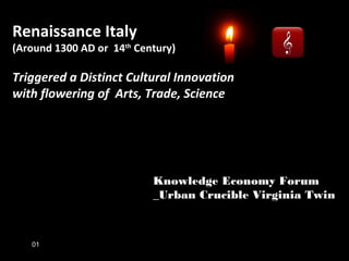 Renaissance Italy
(Around 1300 AD or 14th
Century)
Triggered a Distinct Cultural Innovation
with flowering of Arts, Trade, Science
Knowledge Economy Forum
_Urban Crucible Virginia Twin
01
 