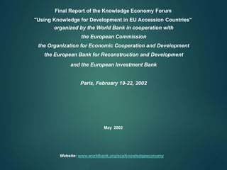 Final Report of the Knowledge Economy Forum
"Using Knowledge for Development in EU Accession Countries"
organized by the World Bank in cooperation with
the European Commission
the Organization for Economic Cooperation and Development
the European Bank for Reconstruction and Development
and the European Investment Bank
Paris, February 19-22, 2002
May 2002
Website: www.worldbank.org/eca/knowledgeeconomy
 