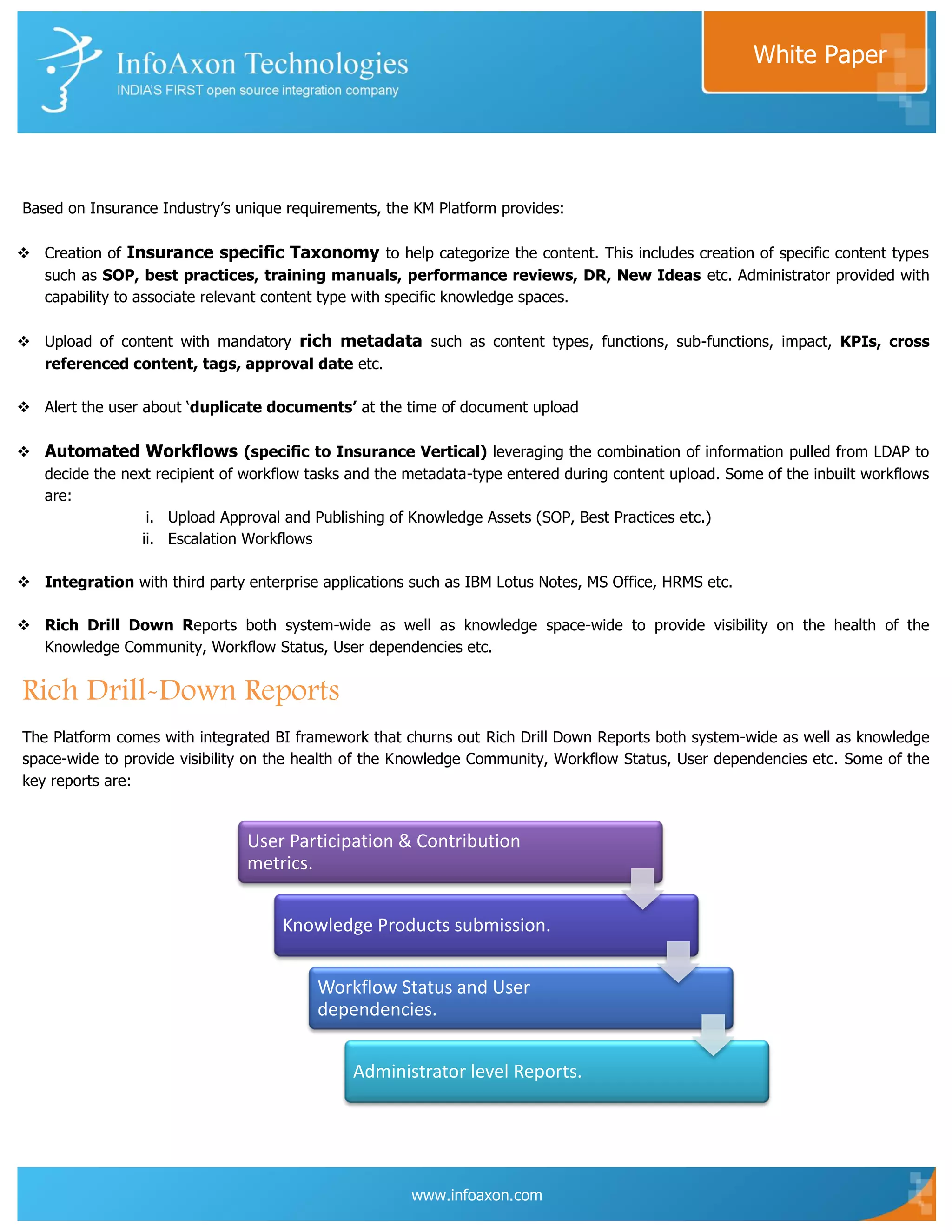 White Paper




Based on Insurance Industry‟s unique requirements, the KM Platform provides:

 Creation of Insurance specific Taxonomy to help categorize the content. This includes creation of specific content types
  such as SOP, best practices, training manuals, performance reviews, DR, New Ideas etc. Administrator provided with
  capability to associate relevant content type with specific knowledge spaces.

 Upload of content with mandatory rich metadata such as content types, functions, sub-functions, impact, KPIs, cross
  referenced content, tags, approval date etc.

 Alert the user about „duplicate documents’ at the time of document upload

 Automated Workflows (specific to Insurance Vertical) leveraging the combination of information pulled from LDAP to
  decide the next recipient of workflow tasks and the metadata-type entered during content upload. Some of the inbuilt workflows
  are:
                 i. Upload Approval and Publishing of Knowledge Assets (SOP, Best Practices etc.)
                ii. Escalation Workflows

 Integration with third party enterprise applications such as IBM Lotus Notes, MS Office, HRMS etc.

 Rich Drill Down Reports both system-wide as well as knowledge space-wide to provide visibility on the health of the
  Knowledge Community, Workflow Status, User dependencies etc.


Rich Drill-Down Reports
The Platform comes with integrated BI framework that churns out Rich Drill Down Reports both system-wide as well as knowledge
space-wide to provide visibility on the health of the Knowledge Community, Workflow Status, User dependencies etc. Some of the
key reports are:


                                User Participation & Contribution
                                metrics.


                                     Knowledge Products submission.


                                          Workflow Status and User
                                          dependencies.


                                               Administrator level Reports.




                                                       www.infoaxon.com
 