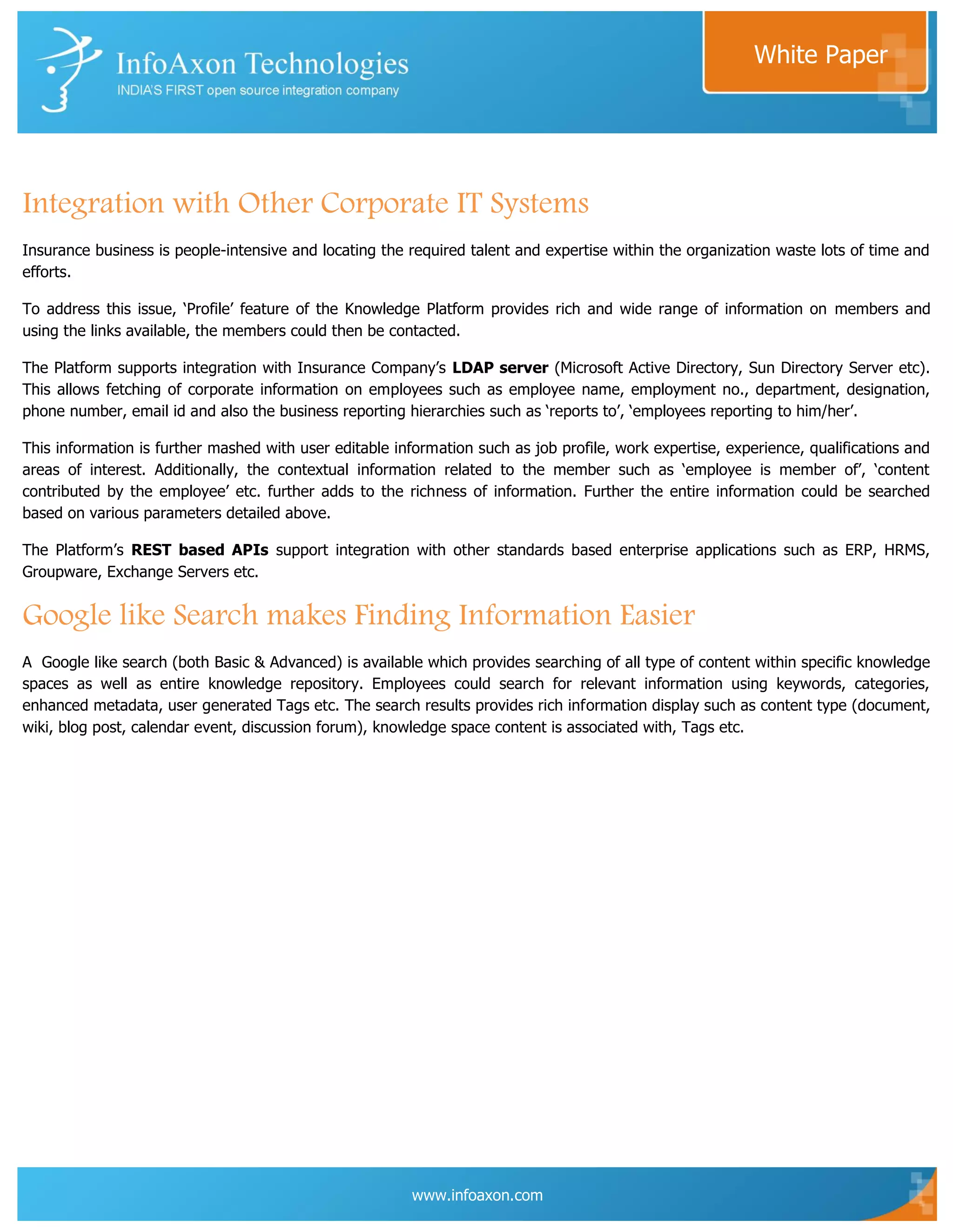 White Paper




Integration with Other Corporate IT Systems
Insurance business is people-intensive and locating the required talent and expertise within the organization waste lots of time and
efforts.

To address this issue, „Profile‟ feature of the Knowledge Platform provides rich and wide range of information on members and
using the links available, the members could then be contacted.

The Platform supports integration with Insurance Company‟s LDAP server (Microsoft Active Directory, Sun Directory Server etc).
This allows fetching of corporate information on employees such as employee name, employment no., department, designation,
phone number, email id and also the business reporting hierarchies such as „reports to‟, „employees reporting to him/her‟.

This information is further mashed with user editable information such as job profile, work expertise, experience, qualifications and
areas of interest. Additionally, the contextual information related to the member such as „employee is member of‟, „content
contributed by the employee‟ etc. further adds to the richness of information. Further the entire information could be searched
based on various parameters detailed above.

The Platform‟s REST based APIs support integration with other standards based enterprise applications such as ERP, HRMS,
Groupware, Exchange Servers etc.


Google like Search makes Finding Information Easier
A Google like search (both Basic & Advanced) is available which provides searching of all type of content within specific knowledge
spaces as well as entire knowledge repository. Employees could search for relevant information using keywords, categories,
enhanced metadata, user generated Tags etc. The search results provides rich information display such as content type (document,
wiki, blog post, calendar event, discussion forum), knowledge space content is associated with, Tags etc.




                                                         www.infoaxon.com
 