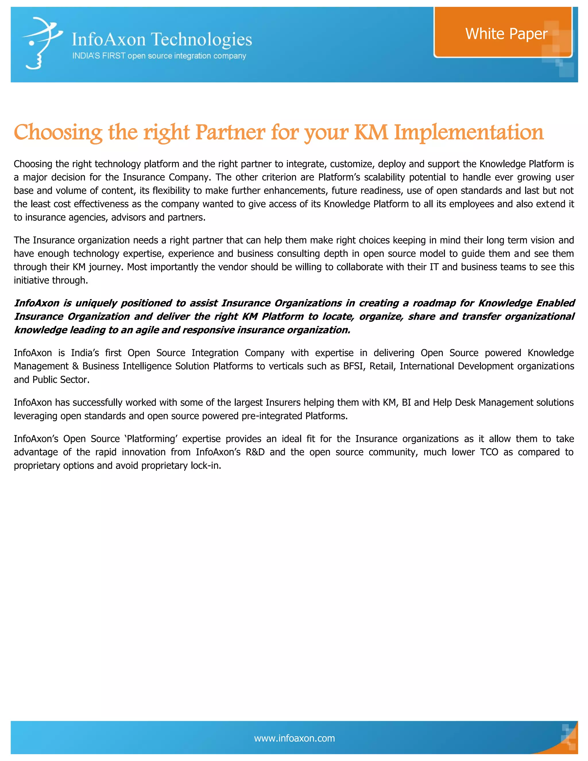 White Paper




Choosing the right Partner for your KM Implementation
Choosing the right technology platform and the right partner to integrate, customize, deploy and support the Knowledge Platform is
a major decision for the Insurance Company. The other criterion are Platform‟s scalability potential to handle ever growing user
base and volume of content, its flexibility to make further enhancements, future readiness, use of open standards and last but not
the least cost effectiveness as the company wanted to give access of its Knowledge Platform to all its employees and also extend it
to insurance agencies, advisors and partners.

The Insurance organization needs a right partner that can help them make right choices keeping in mind their long term vision and
have enough technology expertise, experience and business consulting depth in open source model to guide them and see them
through their KM journey. Most importantly the vendor should be willing to collaborate with their IT and business teams to see this
initiative through.

InfoAxon is uniquely positioned to assist Insurance Organizations in creating a roadmap for Knowledge Enabled
Insurance Organization and deliver the right KM Platform to locate, organize, share and transfer organizational
knowledge leading to an agile and responsive insurance organization.

InfoAxon is India‟s first Open Source Integration Company with expertise in delivering Open Source powered Knowledge
Management & Business Intelligence Solution Platforms to verticals such as BFSI, Retail, International Development organizations
and Public Sector.

InfoAxon has successfully worked with some of the largest Insurers helping them with KM, BI and Help Desk Management solutions
leveraging open standards and open source powered pre-integrated Platforms.

InfoAxon‟s Open Source „Platforming‟ expertise provides an ideal fit for the Insurance organizations as it allow them to take
advantage of the rapid innovation from InfoAxon‟s R&D and the open source community, much lower TCO as compared to
proprietary options and avoid proprietary lock-in.




                                                        www.infoaxon.com
 