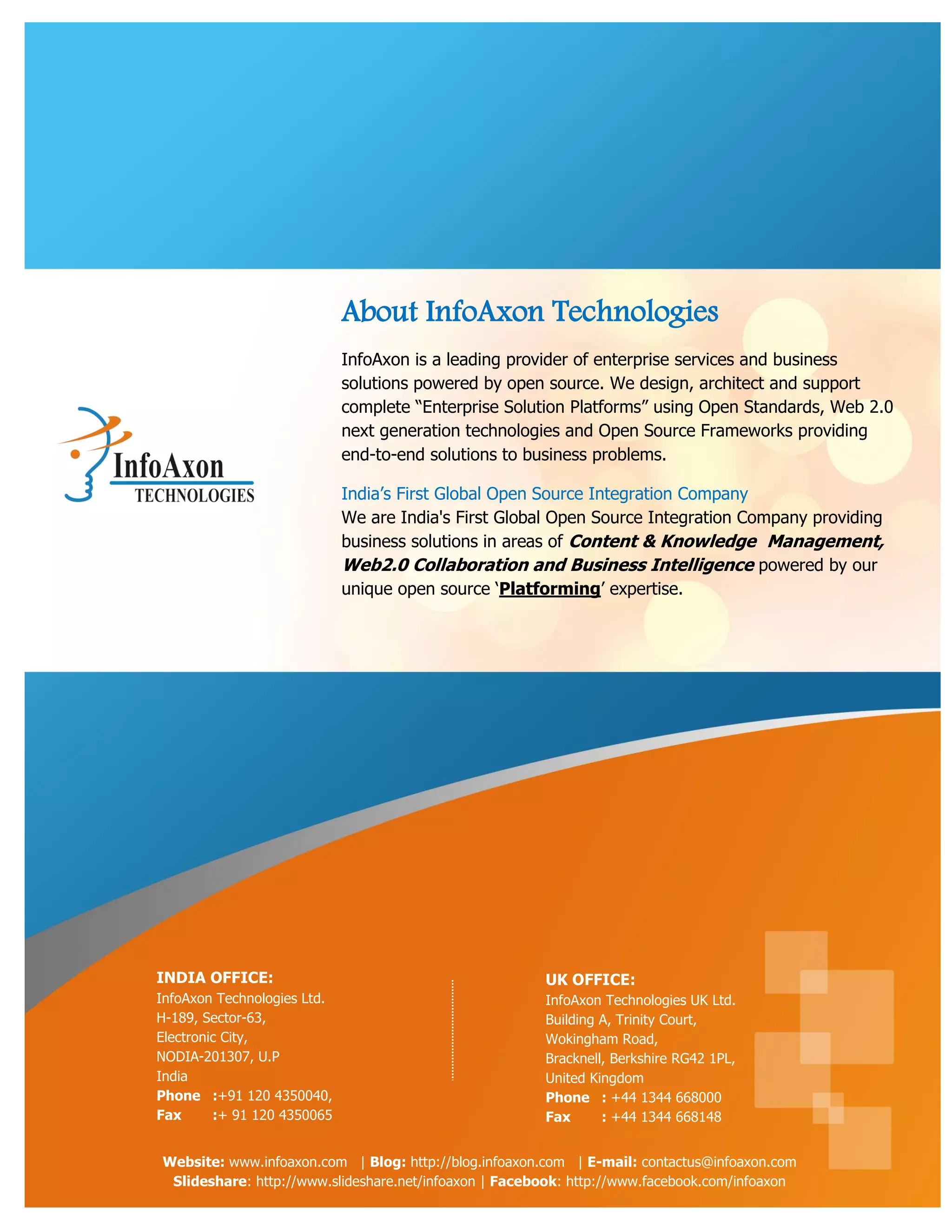 About InfoAxon Technologies
                             InfoAxon is a leading provider of enterprise services and business
                             solutions powered by open source. We design, architect and support
                             complete “Enterprise Solution Platforms” using Open Standards, Web 2.0
                             next generation technologies and Open Source Frameworks providing
                             end-to-end solutions to business problems.

                             India‟s First Global Open Source Integration Company
                             We are India's First Global Open Source Integration Company providing
                             business solutions in areas of Content & Knowledge Management,
                             Web2.0 Collaboration and Business Intelligence powered by our
                             unique open source „Platforming‟ expertise.




INDIA OFFICE:                                          UK OFFICE:
InfoAxon Technologies Ltd.                             InfoAxon Technologies UK Ltd.
H-189, Sector-63,                                      Building A, Trinity Court,
Electronic City,                                       Wokingham Road,
NODIA-201307, U.P                                      Bracknell, Berkshire RG42 1PL,
India                                                  United Kingdom
Phone :+91 120 4350040,                                Phone : +44 1344 668000
Fax      :+ 91 120 4350065                             Fax      : +44 1344 668148


Website: www.infoaxon.com | Blog: http://blog.infoaxon.com | E-mail: contactus@infoaxon.com
 Slideshare: http://www.slideshare.net/infoaxon | Facebook: http://www.facebook.com/infoaxon
 