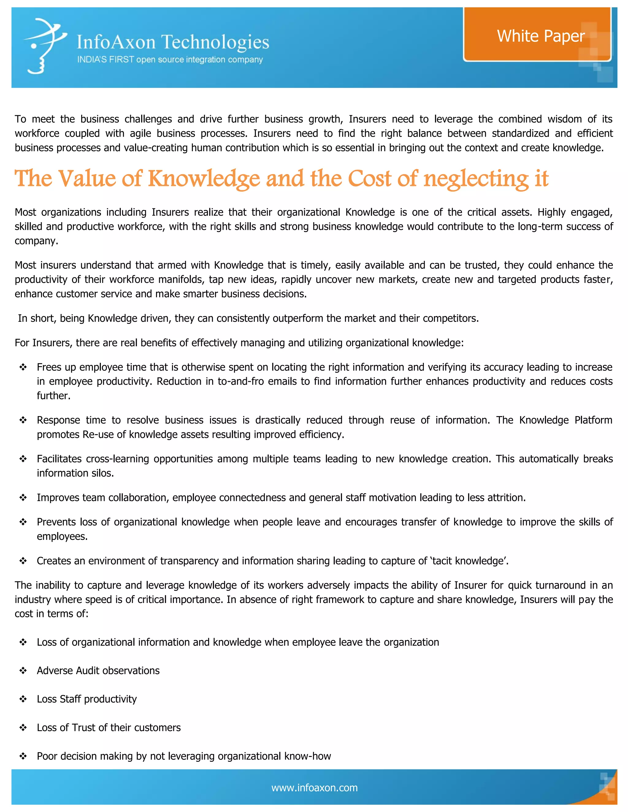 White Paper



To meet the business challenges and drive further business growth, Insurers need to leverage the combined wisdom of its
workforce coupled with agile business processes. Insurers need to find the right balance between standardized and efficient
business processes and value-creating human contribution which is so essential in bringing out the context and create knowledge.


The Value of Knowledge and the Cost of neglecting it
Most organizations including Insurers realize that their organizational Knowledge is one of the critical assets. Highly engaged,
skilled and productive workforce, with the right skills and strong business knowledge would contribute to the long-term success of
company.

Most insurers understand that armed with Knowledge that is timely, easily available and can be trusted, they could enhance the
productivity of their workforce manifolds, tap new ideas, rapidly uncover new markets, create new and targeted products faster,
enhance customer service and make smarter business decisions.

In short, being Knowledge driven, they can consistently outperform the market and their competitors.

For Insurers, there are real benefits of effectively managing and utilizing organizational knowledge:

 Frees up employee time that is otherwise spent on locating the right information and verifying its accuracy leading to increase
  in employee productivity. Reduction in to-and-fro emails to find information further enhances productivity and reduces costs
  further.

 Response time to resolve business issues is drastically reduced through reuse of information. The Knowledge Platform
  promotes Re-use of knowledge assets resulting improved efficiency.

 Facilitates cross-learning opportunities among multiple teams leading to new knowledge creation. This automatically breaks
  information silos.

 Improves team collaboration, employee connectedness and general staff motivation leading to less attrition.

 Prevents loss of organizational knowledge when people leave and encourages transfer of knowledge to improve the skills of
  employees.

 Creates an environment of transparency and information sharing leading to capture of „tacit knowledge‟.

The inability to capture and leverage knowledge of its workers adversely impacts the ability of Insurer for quick turnaround in an
industry where speed is of critical importance. In absence of right framework to capture and share knowledge, Insurers will pay the
cost in terms of:

 Loss of organizational information and knowledge when employee leave the organization

 Adverse Audit observations

 Loss Staff productivity

 Loss of Trust of their customers

 Poor decision making by not leveraging organizational know-how


                                                         www.infoaxon.com
 