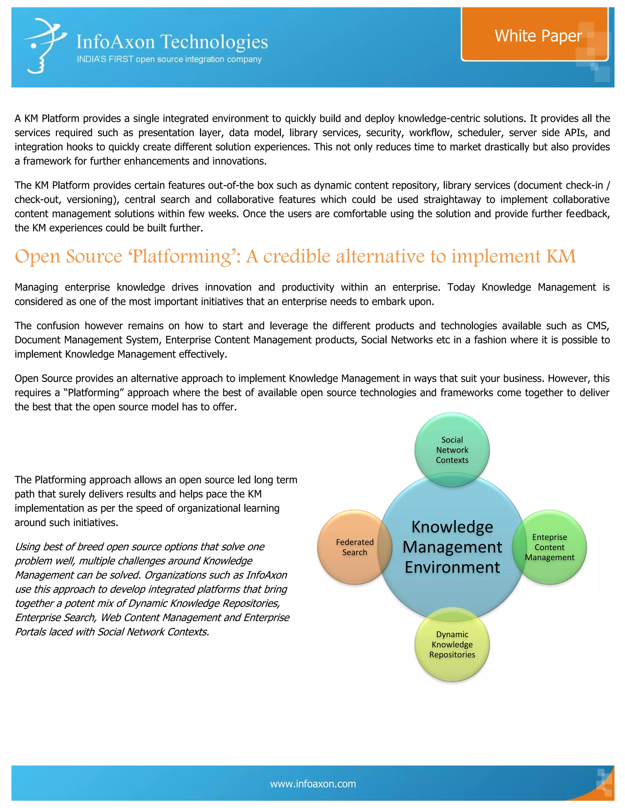White Paper



A KM Platform provides a single integrated environment to quickly build and deploy knowledge-centric solutions. It provides all the
services required such as presentation layer, data model, library services, security, workflow, scheduler, server side APIs, and
integration hooks to quickly create different solution experiences. This not only reduces time to market drastically but also provides
a framework for further enhancements and innovations.

The KM Platform provides certain features out-of-the box such as dynamic content repository, library services (document check-in /
check-out, versioning), central search and collaborative features which could be used straightaway to implement collaborative
content management solutions within few weeks. Once the users are comfortable using the solution and provide further feedback,
the KM experiences could be built further.


Open Source ‘Platforming’: A credible alternative to implement KM
Managing enterprise knowledge drives innovation and productivity within an enterprise. Today Knowledge Management is
considered as one of the most important initiatives that an enterprise needs to embark upon.

The confusion however remains on how to start and leverage the different products and technologies available such as CMS,
Document Management System, Enterprise Content Management products, Social Networks etc in a fashion where it is possible to
implement Knowledge Management effectively.

Open Source provides an alternative approach to implement Knowledge Management in ways that suit your business. However, this
requires a “Platforming” approach where the best of available open source technologies and frameworks come together to deliver
the best that the open source model has to offer.


                                                                                               Social
                                                                                              Network
                                                                                              Contexts

The Platforming approach allows an open source led long term
path that surely delivers results and helps pace the KM
implementation as per the speed of organizational learning
around such initiatives.
                                                                                        Knowledge                  Enteprise
                                                                        Federated
Using best of breed open source options that solve one                    Search       Management                   Content
                                                                                                                  Management
problem well, multiple challenges around Knowledge
Management can be solved. Organizations such as InfoAxon
                                                                                       Environment
use this approach to develop integrated platforms that bring
together a potent mix of Dynamic Knowledge Repositories,
Enterprise Search, Web Content Management and Enterprise
Portals laced with Social Network Contexts.                                                   Dynamic
                                                                                             Knowledge
                                                                                             Repositories




                                                         www.infoaxon.com
 