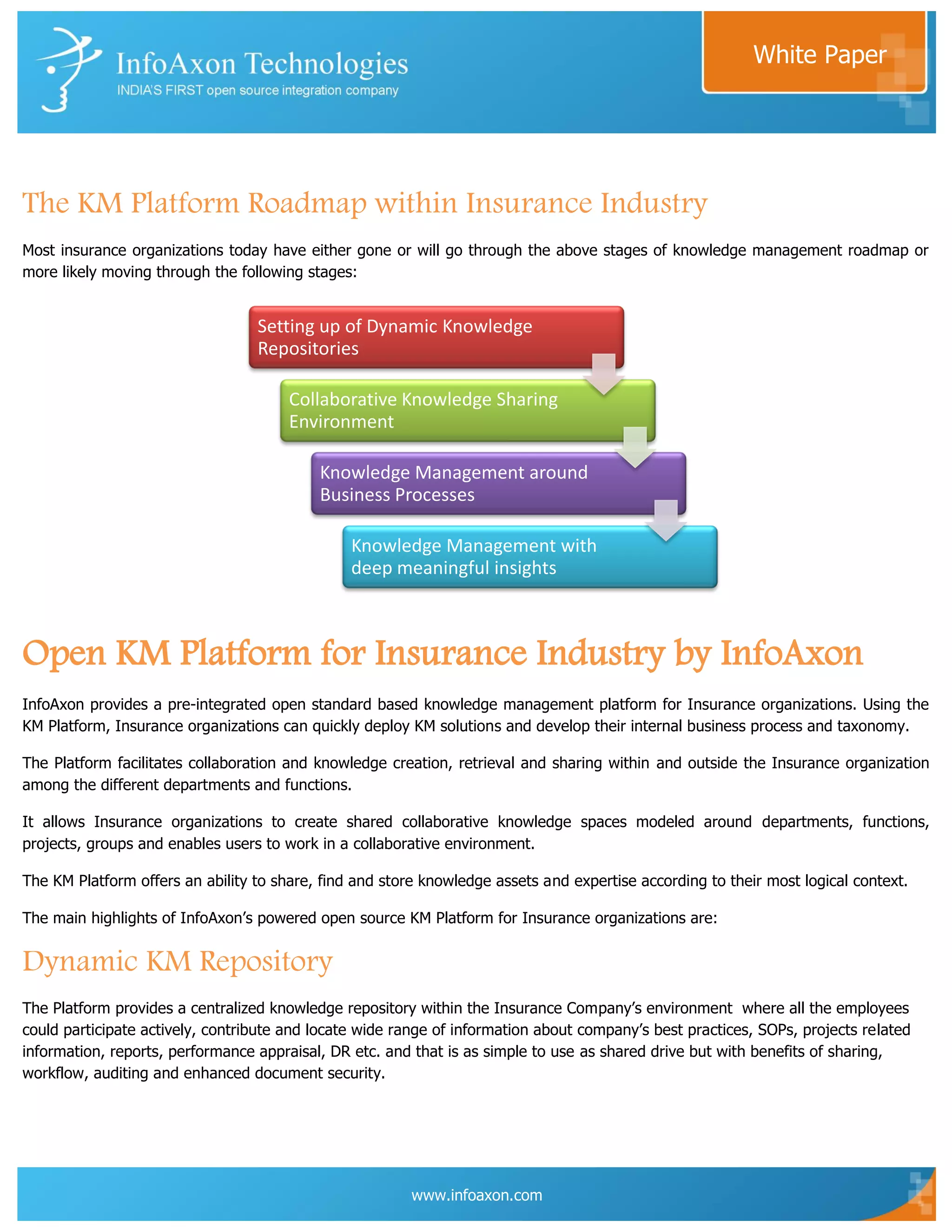 White Paper




The KM Platform Roadmap within Insurance Industry
Most insurance organizations today have either gone or will go through the above stages of knowledge management roadmap or
more likely moving through the following stages:


                                  Setting up of Dynamic Knowledge
                                  Repositories

                                       Collaborative Knowledge Sharing
                                       Environment

                                           Knowledge Management around
                                           Business Processes

                                                Knowledge Management with
                                                deep meaningful insights



Open KM Platform for Insurance Industry by InfoAxon
InfoAxon provides a pre-integrated open standard based knowledge management platform for Insurance organizations. Using the
KM Platform, Insurance organizations can quickly deploy KM solutions and develop their internal business process and taxonomy.

The Platform facilitates collaboration and knowledge creation, retrieval and sharing within and outside the Insurance organization
among the different departments and functions.

It allows Insurance organizations to create shared collaborative knowledge spaces modeled around departments, functions,
projects, groups and enables users to work in a collaborative environment.

The KM Platform offers an ability to share, find and store knowledge assets and expertise according to their most logical context.

The main highlights of InfoAxon‟s powered open source KM Platform for Insurance organizations are:


Dynamic KM Repository
The Platform provides a centralized knowledge repository within the Insurance Company‟s environment where all the employees
could participate actively, contribute and locate wide range of information about company‟s best practices, SOPs, projects related
information, reports, performance appraisal, DR etc. and that is as simple to use as shared drive but with benefits of sharing,
workflow, auditing and enhanced document security.




                                                         www.infoaxon.com
 