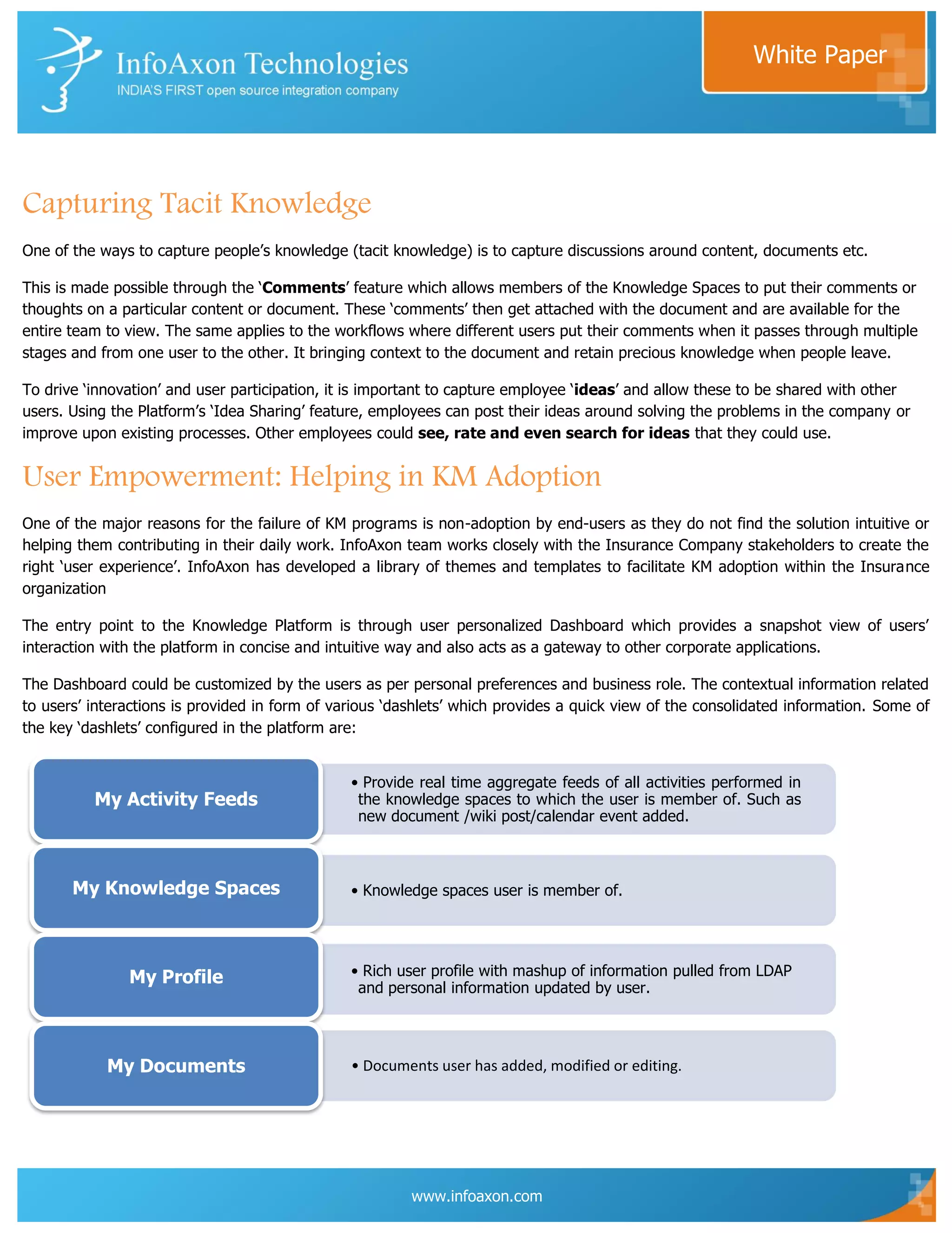 White Paper




Capturing Tacit Knowledge
One of the ways to capture people‟s knowledge (tacit knowledge) is to capture discussions around content, documents etc.

This is made possible through the „Comments‟ feature which allows members of the Knowledge Spaces to put their comments or
thoughts on a particular content or document. These „comments‟ then get attached with the document and are available for the
entire team to view. The same applies to the workflows where different users put their comments when it passes through multiple
stages and from one user to the other. It bringing context to the document and retain precious knowledge when people leave.

To drive „innovation‟ and user participation, it is important to capture employee „ideas‟ and allow these to be shared with other
users. Using the Platform‟s „Idea Sharing‟ feature, employees can post their ideas around solving the problems in the company or
improve upon existing processes. Other employees could see, rate and even search for ideas that they could use.


User Empowerment: Helping in KM Adoption
One of the major reasons for the failure of KM programs is non-adoption by end-users as they do not find the solution intuitive or
helping them contributing in their daily work. InfoAxon team works closely with the Insurance Company stakeholders to create the
right „user experience‟. InfoAxon has developed a library of themes and templates to facilitate KM adoption within the Insurance
organization

The entry point to the Knowledge Platform is through user personalized Dashboard which provides a snapshot view of users‟
interaction with the platform in concise and intuitive way and also acts as a gateway to other corporate applications.

The Dashboard could be customized by the users as per personal preferences and business role. The contextual information related
to users‟ interactions is provided in form of various „dashlets‟ which provides a quick view of the consolidated information. Some of
the key „dashlets‟ configured in the platform are:


                                                • Provide real time aggregate feeds of all activities performed in
          My Activity Feeds                      the knowledge spaces to which the user is member of. Such as
                                                 new document /wiki post/calendar event added.



       My Knowledge Spaces                      • Knowledge spaces user is member of.




               My Profile                       • Rich user profile with mashup of information pulled from LDAP
                                                 and personal information updated by user.




            My Documents                        • Documents user has added, modified or editing.




                                                         www.infoaxon.com
 