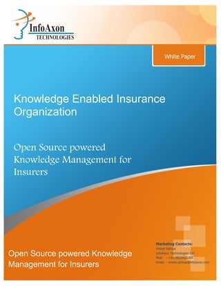 White Paper




 Knowledge Enabled Insurance
 Organization


 Open Source powered
 Knowledge Management for
 Insurers




                                Marketing Contacts:
                                Vineet Dahiya
Open Source powered Knowledge   InfoAxon Technologies Ltd.
                                Mob - +91-9810425760
                                Email - vineet.dahiya@infoaxon.com
Management for Insurers
 