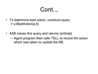 Cont..,
• To determine best action, construct query:
  ∀ a BestAction(a,5)

• ASK solves this query and returns {a/Grab}
   – Agent program then calls TELL to record the action
     which was taken to update the KB.
 
