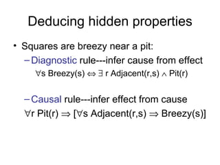 Deducing hidden properties
• Squares are breezy near a pit:
  – Diagnostic rule---infer cause from effect
     ∀s Breezy(s) ⇔ ∃ r Adjacent(r,s) ∧ Pit(r)


  – Causal rule---infer effect from cause
  ∀r Pit(r) ⇒ [∀s Adjacent(r,s) ⇒ Breezy(s)]
 