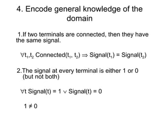 4. Encode general knowledge of the
             domain
 1.If two terminals are connected, then they have
the same signal.

 ∀t1,t2 Connected(t1, t2) ⇒ Signal(t1) = Signal(t2)

2.The signal at every terminal is either 1 or 0
  (but not both)

 ∀t Signal(t) = 1 ∨ Signal(t) = 0

  1≠0
 