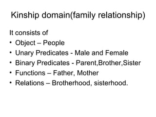 Kinship domain(family relationship)
It consists of
• Object – People
• Unary Predicates - Male and Female
• Binary Predicates - Parent,Brother,Sister
• Functions – Father, Mother
• Relations – Brotherhood, sisterhood.
 
