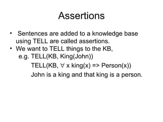 Assertions
• Sentences are added to a knowledge base
  using TELL are called assertions.
• We want to TELL things to the KB,
   e.g. TELL(KB, King(John))
        TELL(KB, ∀ x king(x) => Person(x))
        John is a king and that king is a person.
 