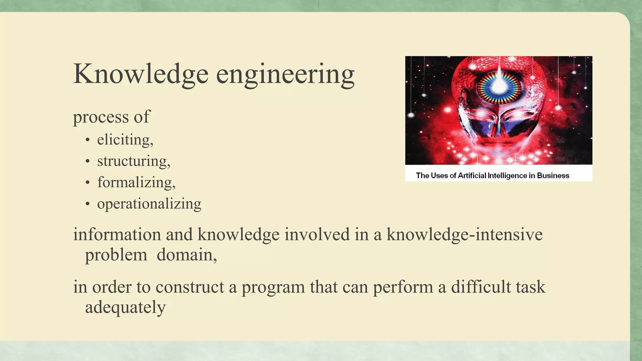 Knowledge engineering
process of
• eliciting,
• structuring,
• formalizing,
• operationalizing
information and knowledge involved in a knowledge-intensive
problem domain,
in order to construct a program that can perform a difficult task
adequately