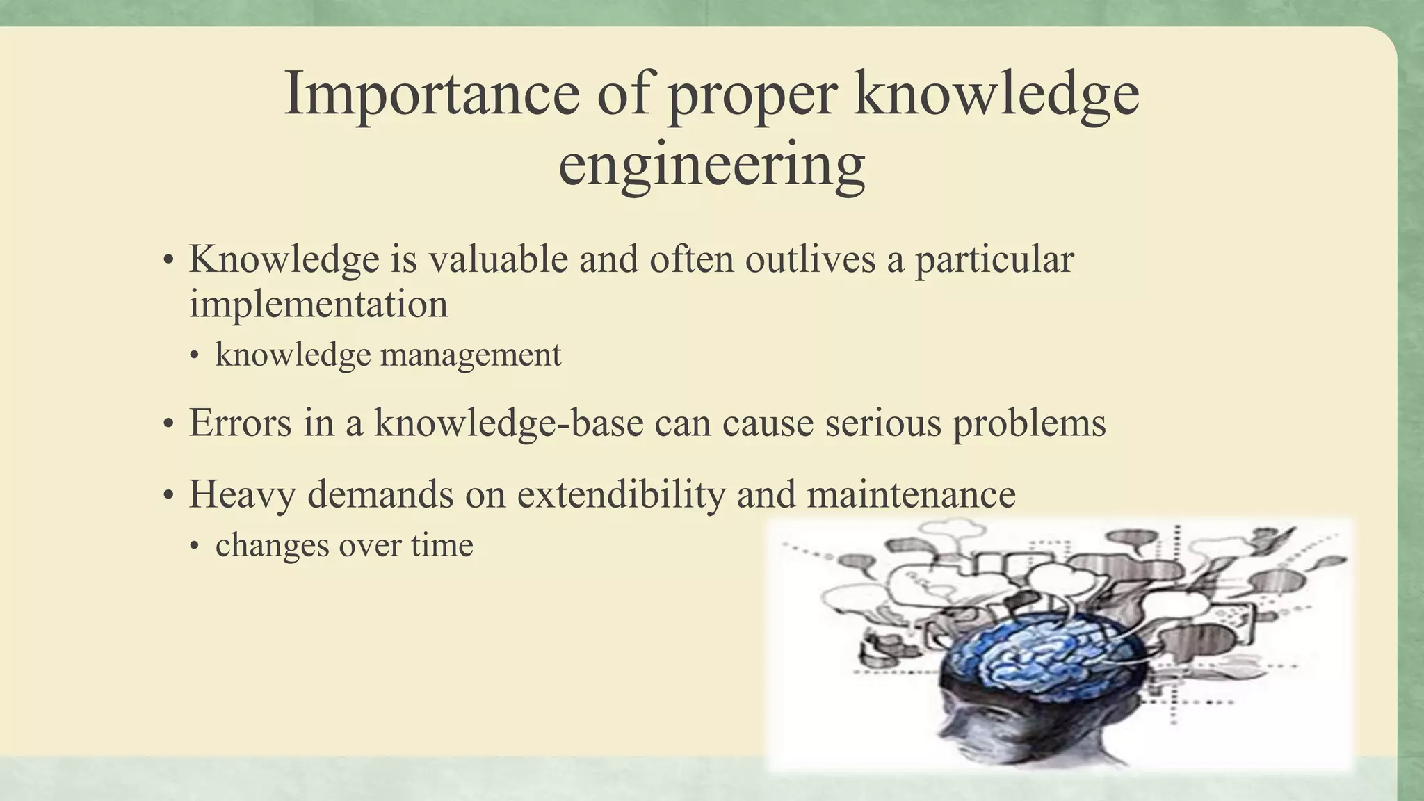 Importance of proper knowledge
engineering
• Knowledge is valuable and often outlives a particular
implementation
• knowledge management
• Errors in a knowledge-base can cause serious problems
• Heavy demands on extendibility and maintenance
• changes over time