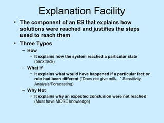 Explanation Facility
• The component of an ES that explains how
solutions were reached and justifies the steps
used to reach them
• Three Types
– How
• It explains how the system reached a particular state
(backtrack)
– What If
• It explains what would have happened if a particular fact or
rule had been different (“Does not give milk…” Sensitivity
Analysis/Forecasting)
– Why Not
• It explains why an expected conclusion were not reached
(Must have MORE knowledge)
 
