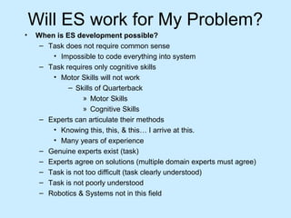 Will ES work for My Problem?
• When is ES development possible?
– Task does not require common sense
• Impossible to code everything into system
– Task requires only cognitive skills
• Motor Skills will not work
– Skills of Quarterback
» Motor Skills
» Cognitive Skills
– Experts can articulate their methods
• Knowing this, this, & this… I arrive at this.
• Many years of experience
– Genuine experts exist (task)
– Experts agree on solutions (multiple domain experts must agree)
– Task is not too difficult (task clearly understood)
– Task is not poorly understood
– Robotics & Systems not in this field
 