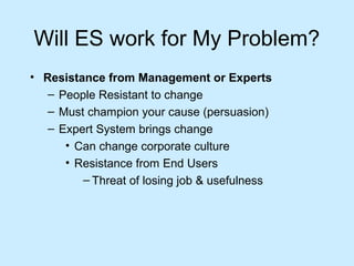 Will ES work for My Problem?
• Resistance from Management or Experts
– People Resistant to change
– Must champion your cause (persuasion)
– Expert System brings change
• Can change corporate culture
• Resistance from End Users
– Threat of losing job & usefulness
 