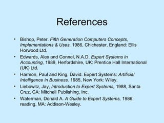 References
• Bishop, Peter. Fifth Generation Computers Concepts,
Implementations & Uses, 1986, Chichester, England: Ellis
Horwood Ltd.
• Edwards, Alex and Connel, N.A.D. Expert Systems in
Accounting, 1989, Herfordshire, UK: Prentice Hall International
(UK) Ltd.
• Harmon, Paul and King, David. Expert Systems: Artificial
Intelligence in Business. 1985, New York: Wiley.
• Liebowitz, Jay, Introduction to Expert Systems, 1988, Santa
Cruz, CA: Mitchell Publishing, Inc.
• Waterman, Donald A. A Guide to Expert Systems, 1986,
reading, MA: Addison-Wesley.
 