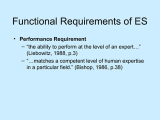 Functional Requirements of ES
• Performance Requirement
– “the ability to perform at the level of an expert…”
(Liebowitz, 1988, p.3)
– “…matches a competent level of human expertise
in a particular field.” (Bishop, 1986, p.38)
 