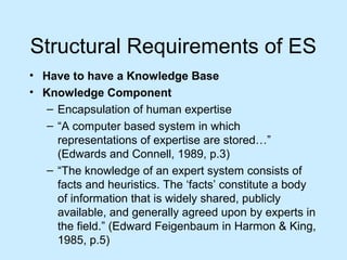 Structural Requirements of ES
• Have to have a Knowledge Base
• Knowledge Component
– Encapsulation of human expertise
– “A computer based system in which
representations of expertise are stored…”
(Edwards and Connell, 1989, p.3)
– “The knowledge of an expert system consists of
facts and heuristics. The ‘facts’ constitute a body
of information that is widely shared, publicly
available, and generally agreed upon by experts in
the field.” (Edward Feigenbaum in Harmon & King,
1985, p.5)
 
