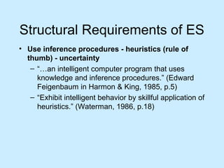Structural Requirements of ES
• Use inference procedures - heuristics (rule of
thumb) - uncertainty
– “…an intelligent computer program that uses
knowledge and inference procedures.” (Edward
Feigenbaum in Harmon & King, 1985, p.5)
– “Exhibit intelligent behavior by skillful application of
heuristics.” (Waterman, 1986, p.18)
 