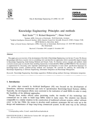 ELSEVIER Data & Knowledge Engineering 25 (1998) 161-197
I DATA&
KNOWLEDGE
ENGINEERING
Knowledge Engineering: Principles and methods
Rudi Studer a'*, V. Richard Benjamins b'c, Dieter Fensel a
aInstitute AIFB, University of Karlsruhe, 76128 Karlsruhe, Germany
bArtificiaI Intelligence Research Institute (IIIA), Spanish Council for Scientific Research (CSIC), Campus UAB,
08193 Bellaterra, Barcelona, Spain
°Dept. of Social Science Informatics (SWI), University of Amsterdam, Roetersstraat 15, 1018 WB Amsterdam,
The Netherlands
Received 21 November1997;accepted21 November 1997
Abstract
This paper gives an overview of the development of the field of Knowledge Engineeringover the last 15 years. We discuss
the paradigm shift from a transfer view to a modeling view and describe two approaches which considerably shaped research
in Knowledge Engineering: Role-limiting Methods and Generic Tasks. To illustrate various concepts and methods which
evolved in recent years we describe three modeling frameworks: CommonKADS, MIKE and PROTI~Gt~-II.This description
is supplemented by discussing some important methodological developments in more detail: specification languages for
knowledge-based systems, problem-solving methods and ontologies. We conclude by outlining the relationship of
Knowledge Engineering to Software Engineering, Information Integration and Knowledge Management.
Keywords: Knowledge Engineering; Knowledge acquisition; Problem-solving method; Ontology; Information integration
1. Introduction
In earlier days research in Artificial Intelligence (AI) was focused on the development of
formalisms, inference mechanisms and tools to operationalize Knowledge-based Systems (KBSs).
Typically, the development efforts were restricted to the realization of small KBSs in order to study
the feasibility of the different approaches.
Though these studies offered rather promising results, the transfer of this technology into
commercial use in order to build large KBSs failed in many cases. The situation was directly
comparable to a similar situation in the construction of traditional software systems, called 'software
crisis' in the late 1960s: the means to develop small academic prototypes did not scale up to the
design and maintenance of large long-living commercial systems. In the same way as the software
* Corresponding author. E-mail: studer@aifb.uni-karlsruhe.de
0169-023X/98/$19.00 © 1998 Elsevier Science B.V. All rights reserved
PII: S0169-023X(97)00056-6
 