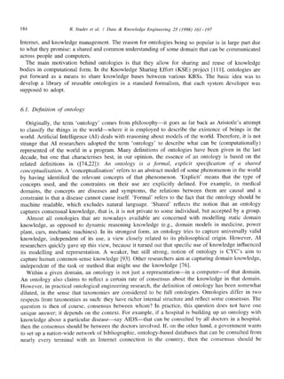 184 R, Studer et al. / Data & Knowledge Engineering 25 (1998) 161-197
Internet, and knowledge management. The reason for ontologies being so popular is in large part due
to what they promise: a shared and common understanding of some domain that can be communicated
across people and computers.
The main motivation behind ontologies is that they allow for sharing and reuse of knowledge
bodies in computational form. In the Knowledge Sharing Effort (KSE) project [111], ontologies are
put forward as a means to share knowledge bases between various KBSs. The basic idea was to
develop a library of reusable ontologies in a standard formalism, that each system developer was
supposed to adopt.
6.1. Definition of ontology
Originally, the term 'ontology' comes from philosophy--it goes as far back as Aristotle's attempt
to classify the things in the world--where it is employed to describe the existence of beings in the
world. Artificial Intelligence (AI) deals with reasoning about models of the world. Therefore, it is not
strange that AI researchers adopted the term 'ontology' to describe what can be (computationally)
represented of the world in a program. Many definitions of ontologies have been given in the last
decade, but one that characterises best, in our opinion, the essence of an ontology is based on the
related definitions in ([74,22]): An ontology is a formal, explicit specification of a shared
conceptualisation. A 'conceptualisation' refers to an abstract model of some phenomenon in the world
by having identified the relevant concepts of that phenomenon. 'Explicit' means that the type of
concepts used, and the constraints on their use are explicitly defined. For example, in medical
domains, the concepts are diseases and symptoms, the relations between them are causal and a
constraint is that a disease cannot cause itself. 'Formal' refers to the fact that the ontology should be
machine readable, which excludes natural language. 'Shared' reflects the notion that an ontology
captures consensual knowledge, that is, it is not private to some individual, but accepted by a group.
Almost all ontologies that are nowadays available are concerned with modelling static domain
knowledge, as opposed to dynamic reasoning knowledge (e.g., domain models in medicine, power
plant, cars, mechanic machines). In its strongest form, an ontology tries to capture universally valid
knowledge, independent of its use, a view closely related to its philosophical origin. However, AI
researchers quickly gave up this view, because it turned out that specific use of knowledge influenced
its modelling and representation. A weaker, but still strong, notion of ontology is CYC's aim to
capture human common-sense knowledge [93]. Other researchers aim at capturing domain knowledge,
independent of the task or method that might use the knowledge [76].
Within a given domain, an ontology is not just a representation--in a computer--of that domain.
An ontology also claims to reflect a certain rate of consensus about the knowledge in that domain.
However, in practical ontological engineering research, the definition of ontology has been somewhat
diluted, in the sense that taxonomies are considered to be full ontologies. Ontologies differ in two
respects from taxonomies as such: they have richer internal structure and reflect some consensus. The
question is then of course, consensus between whom? In practice, this question does not have one
unique answer; it depends on the context. For example, if a hospital is building up an ontology with
knowledge about a particular disease--say AIDS--that can be consulted by all doctors in a hospital,
then the consensus should be between the doctors involved. If, on the other hand, a government wants
to set up a nation-wide network of bibliographic, ontology-based databases that can be consulted from
nearly every terminal with an Internet connection in the country, then the consensus should be
 