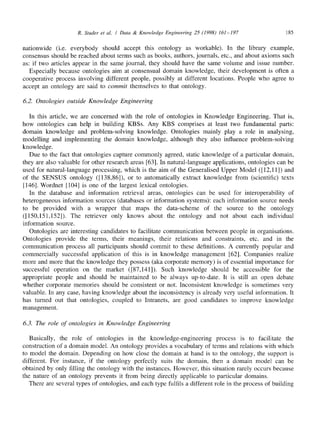 R. Studer et al. / Data & Knowledge Engineering 25 (1998) 161-197 185
nationwide (i.e. everybody should accept this ontology as workable). In the library example,
consensus should be reached about terms such as books, authors, journals, etc., and about axioms such
as: if two articles appear in the same journal, they should have the same volume and issue number.
Especially because ontologies aim at consensual domain knowledge, their development is often a
cooperative process involving different people, possibly at different locations. People who agree to
accept an ontology are said to commit themselves to that ontology.
6.2. Ontologies outside Knowledge Engineering
In this article, we are concerned with the role of ontologies in Knowledge Engineering. That is,
how ontologies can help in building KBSs. Any KBS comprises at least two fundamental parts:
domain knowledge and problem-solving knowledge. Ontologies mainly play a role in analysing,
modelling and implementing the domain knowledge, although they also influence problem-solving
knowledge.
Due to the fact that ontologies capture commonly agreed, static knowledge of a particular domain,
they are also valuable for other research areas [63]. In natural-language applications, ontologies can be
used for natural-language processing, which is the aim of the Generalised Upper Model ([12,11]) and
of the SENSUS ontology ([138,86]), or to automatically extract knowledge from (scientific) texts
[146]. Wordnet [104] is one of the largest lexical ontologies.
In the database and information retrieval areas, ontologies can be used for interoperability of
heterogeneous information sources (databases or information systems): each information source needs
to be provided with a wrapper that maps the data-scheme of the source to the ontology
([150,151,152]). The retriever only knows about the ontology and not about each individual
information source.
Ontologies are interesting candidates to facilitate communication between people in organisations.
Ontologies provide the terms, their meanings, their relations and constraints, etc. and in the
communication process all participants should commit to these definitions. A currently popular and
commercially successful application of this is in knowledge management [62]. Companies realize
more and more that the knowledge they possess (aka corporate memory) is of essential importance for
successful operation on the market ([87,141]). Such knowledge should be accessible for the
appropriate people and should be maintained to be always up-to-date. It is still an open debate
whether corporate memories should be consistent or not. Inconsistent knowledge is sometimes very
valuable. In any case, having knowledge about the inconsistency is already very useful information. It
has turned out that ontologies, coupled to Intranets, are good candidates to improve knowledge
management.
6.3. The role of ontologies in Knowledge Engineering
Basically, the role of ontologies in the knowledge-engineering process is to facilitate the
construction of a domain model. An ontology provides a vocabulary of terms and relations with which
to model the domain. Depending on how close the domain at hand is to the ontology, the support is
different. For instance, if the ontology perfectly suits the domain, then a domain model can be
obtained by only filling the ontology with the instances. However, this situation rarely occurs because
the nature of an ontology prevents it from being directly applicable to particular domains.
There are several types of ontologies, and each type fulfils a different role in the process of building
 