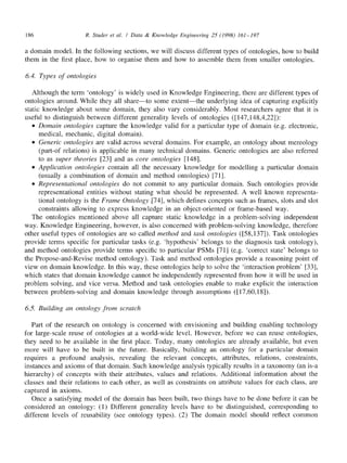 186 R. Studer et al. / Data & Knowledge Engineering 25 (1998) 161-197
a domain model. In the following sections, we will discuss different types of ontologies, how to build
them in the first place, how to organise them and how to assemble them from smaller ontologies.
6.4. Types of ontologies
Although the term 'ontology' is widely used in Knowledge Engineering, there are different types of
ontologies around. While they all share--to some extent--the underlying idea of capturing explicitly
static knowledge about some domain, they also vary considerably. Most researchers agree that it is
useful to distinguish between different generality levels of ontologies ([147,148,4,22]):
• Domain ontologies capture the knowledge valid for a particular type of domain (e.g. electronic,
medical, mechanic, digital domain).
• Generic ontologies are valid across several domains. For example, an ontology about mereology
(part-of relations) is applicable in many technical domains. Generic ontologies are also referred
to as super theories [23] and as core ontologies [148].
• Application ontologies contain all the necessary knowledge for modelling a particular domain
(usually a combination of domain and method ontologies) [71].
• Representational ontologies do not commit to any particular domain. Such ontologies provide
representational entities without stating what should be represented. A well known representa-
tional ontology is the Frame Ontology [74], which defines concepts such as frames, slots and slot
constraints allowing to express knowledge in an object-oriented or frame-based way.
The ontologies mentioned above all capture static knowledge in a problem-solving independent
way. Knowledge Engineering, however, is also concerned with problem-solving knowledge, therefore
other useful types of ontologies are so called method and task ontologies ([58,137]). Task ontologies
provide terms specific for particular tasks (e.g. 'hypothesis' belongs to the diagnosis task ontology),
and method ontologies provide terms specific to particular PSMs [71] (e.g. 'correct state' belongs to
the Propose-and-Revise method ontology). Task and method ontologies provide a reasoning point of
view on domain knowledge. In this way, these ontologies help to solve the 'interaction problem' [33],
which states that domain knowledge cannot be independently represented from how it will be used in
problem solving, and vice versa. Method and task ontologies enable to make explicit the interaction
between problem-solving and domain knowledge through assumptions ([ 17,60,18]).
6.5. Building an ontology from scratch
Part of the research on ontology is concerned with envisioning and building enabling technology
for large-scale reuse of ontologies at a world-wide level. However, before we can reuse ontologies,
they need to be available in the first place. Today, many ontologies are already available, but even
more will have to be built in the future. Basically, building an ontology for a particular domain
requires a profound analysis, revealing the relevant concepts, attributes, relations, constraints,
instances and axioms of that domain. Such knowledge analysis typically results in a taxonomy (an is-a
hierarchy) of concepts with their attributes, values and relations. Additional information about the
classes and their relations to each other, as well as constraints on attribute values for each class, are
captured in axioms.
Once a satisfying model of the domain has been built, two things have to be done before it can be
considered an ontology: (1) Different generality levels have to be distinguished, corresponding to
different levels of reusability (see ontology types). (2) The domain model should reflect common
 