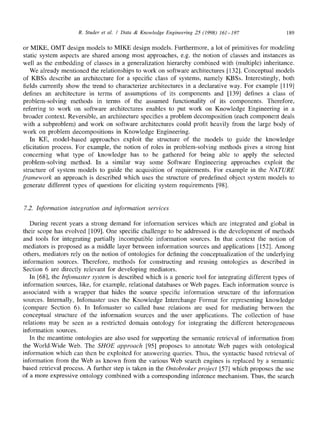 R. Studer et al. / Data & Knowledge Engineering 25 (1998) 161-197 189
or MIKE, OMT design models to MIKE design models. Furthermore, a lot of primitives for modeling
static system aspects are shared among most approaches, e.g. the notion of classes and instances as
well as the embedding of classes in a generalization hierarchy combined with (multiple) inheritance.
We already mentioned the relationships to work on software architectures [132]. Conceptual models
of KBSs describe an architecture for a specific class of systems, namely KBSs. Interestingly, both
fields currently show the trend to characterize architectures in a declarative way. For example [119]
defines an architecture in terms of assumptions of its components and [139] defines a class of
problem-solving methods in terms of the assumed functionality of its components. Therefore,
referring to work on software architectures enables to put work on Knowledge Engineering in a
broader context. Reversible, an architecture specifies a problem decomposition (each component deals
with a subproblem) and work on software architectures could profit heavily from the large body of
work on problem decompositions in Knowledge Engineering.
In KE, model-based approaches exploit the structure of the models to guide the knowledge
elicitation process. For example, the notion of roles in problem-solving methods gives a strong hint
concerning what type of knowledge has to be gathered for being able to apply the selected
problem-solving method. In a similar way some Software Engineering approaches exploit the
structure of system models to guide the acquisition of requirements. For example in the NATURE
framework an approach is described which uses the structure of predefined object system models to
generate different types of questions for eliciting system requirements [98].
7.2. Information integration and information services
During recent years a strong demand for information services which are integrated and global in
their scope has evolved [109]. One specific challenge to be addressed is the development of methods
and tools for integrating partially incompatible information sources. In that context the notion of
mediators is proposed as a middle layer between information sources and applications [152]. Among
others, mediators rely on the notion of ontologies for defining the conceptualization of the underlying
information sources. Therefore, methods for constructing and reusing ontologies as described in
Section 6 are directly relevant for developing mediators.
In [68], the Infomaster system is described which is a generic tool for integrating different types of
information sources, like, for example, relational databases or Web pages. Each information source is
associated with a wrapper that hides the source specific information structure of the information
sources. Internally, Infomaster uses the Knowledge Interchange Format for representing knowledge
(compare Section 6). In Infomaster so called base relations are used for mediating between the
conceptual structure of the information sources and the user applications. The collection of base
relations may be seen as a restricted domain ontology for integrating the different heterogeneous
information sources.
In the meantime ontologies are also used for supporting the semantic retrieval of information from
the World-Wide Web. The SHOE approach [95] proposes to annotate Web pages with ontological
information which can then be exploited for answering queries. Thus, the syntactic based retrieval of
information from the Web as known from the various Web search engines is replaced by a semantic
based retrieval process. A further step is taken in the Ontobroker project [57] which proposes the use
of a more expressive ontology combined with a corresponding inference mechanism. Thus, the search
 