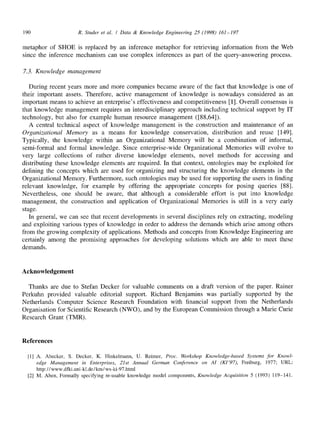 190 R. Studer et al. / Data & Knowledge Engineering 25 (1998) 161-197
metaphor of SHOE is replaced by an inference metaphor for retrieving information from the Web
since the inference mechanism can use complex inferences as part of the query-answering process.
7.3. Knowledge management
During recent years more and more companies became aware of the fact that knowledge is one of
their important assets. Therefore, active management of knowledge is nowadays considered as an
important means to achieve an enterprise's effectiveness and competitiveness [1]. Overall consensus is
that knowledge management requires an interdisciplinary approach including technical support by IT
technology, but also for example human resource management ([88,64]).
A central technical aspect of knowledge management is the construction and maintenance of an
Organizational Memory as a means for knowledge conservation, distribution and reuse [149].
Typically, the knowledge within an Organizational Memory will be a combination of informal,
semi-formal and formal knowledge. Since enterprise-wide Organizational Memories will evolve to
very large collections of rather diverse knowledge elements, novel methods for accessing and
distributing these knowledge elements are required. In that context, ontologies may be exploited for
defining the concepts which are used for organizing and structuring the knowledge elements in the
Organizational Memory. Furthermore, such ontologies may be used for supporting the users in finding
relevant knowledge, for example by offering the appropriate concepts for posing queries [88].
Nevertheless, one should be aware, that although a considerable effort is put into knowledge
management, the construction and application of Organizational Memories is still in a very early
stage.
In general, we can see that recent developments in several disciplines rely on extracting, modeling
and exploiting various types of knowledge in order to address the demands which arise among others
from the growing complexity of applications. Methods and concepts from Knowledge Engineering are
certainly among the promising approaches for developing solutions which are able to meet these
demands.
Acknowledgement
Thanks are due to Stefan Decker for valuable comments on a draft version of the paper. Rainer
Perkuhn provided valuable editorial support. Richard Benjamins was partially supported by the
Netherlands Computer Science Research Foundation with financial support from the Netherlands
Organisation for Scientific Research (NWO), and by the European Commission through a Marie Curie
Research Grant (TMR).
References
[1] A. Abecker, S. Decker, K. Hinkelmann, U. Reimer, Proc. Workshop Knowledge-based Systems for Knowl-
edge Management in Enterprises, 21st Annual German Conference on AI (KI'97), Freiburg, 1977; URL:
http://www.dfki.uni-kl.de/km/ws-ki-97.html
[2] M. Aben, Formally specifying re-usable knowledge model components, Knowledge Acquisition 5 (1993) 119-141.
 