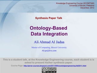 Knowledge Engineering Course (SCOM7348)
                                                                         University of Birzeit, Palestine
                                                                                       December, 2012




                                   Synthesis Paper Talk


                            Ontology-Based
                            Data Integration
                                 Ali Ahmad Al Jadaa
                              Master of Computing, Birzeit University
                                         Ali.ps@live.com



This is a student talk, at the Knowledge Engineering course, each student is is
                    asked to present his/her synthesis paper.
      Course Page: http://jarrar-courses.blogspot.com/2011/09/knowledgeengineering-fall2011.html


                                                                                                        1
 