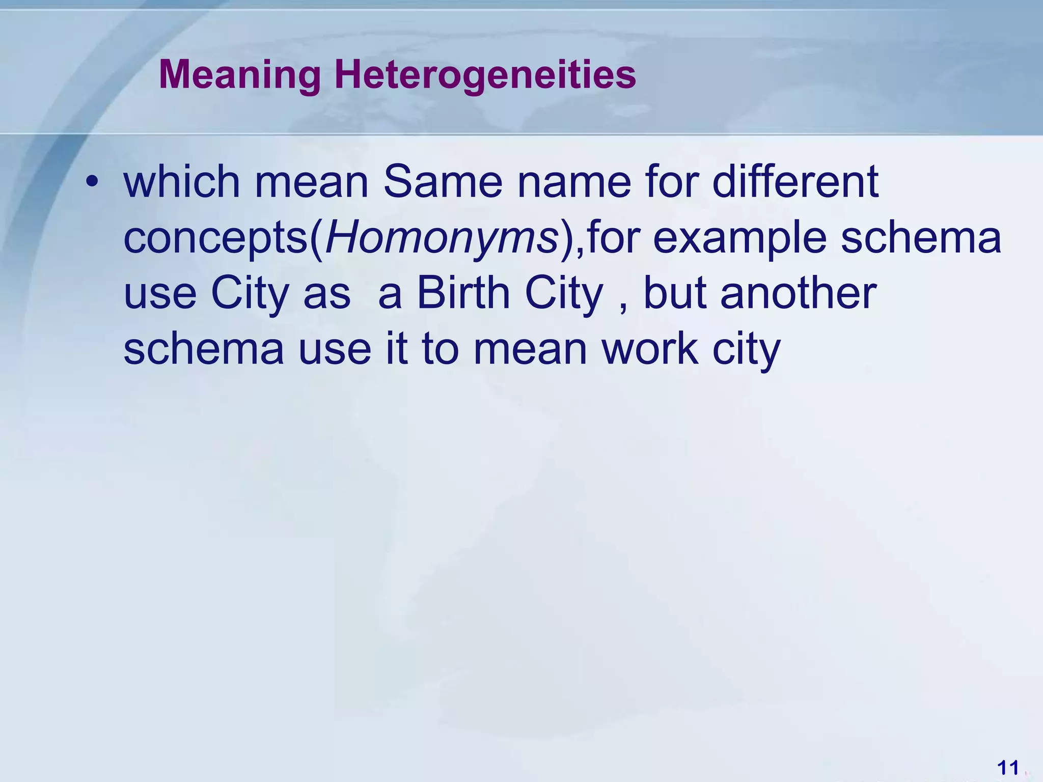 Meaning Heterogeneities

• which mean Same name for different
  concepts(Homonyms),for example schema
  use City as a Birth City , but another
  schema use it to mean work city




                                       11
 