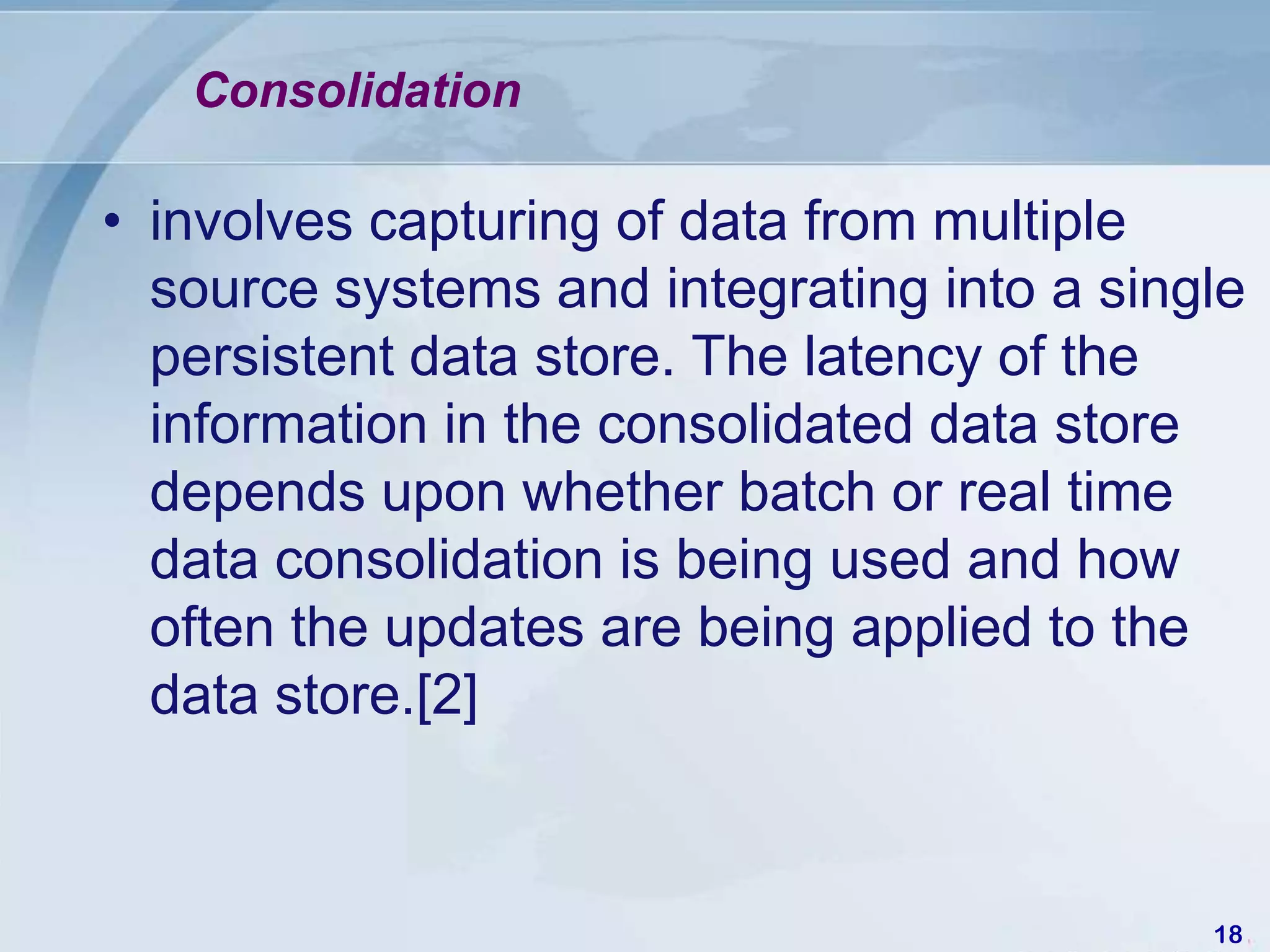 Consolidation

• involves capturing of data from multiple
  source systems and integrating into a single
  persistent data store. The latency of the
  information in the consolidated data store
  depends upon whether batch or real time
  data consolidation is being used and how
  often the updates are being applied to the
  data store.[2]



                                            18
 