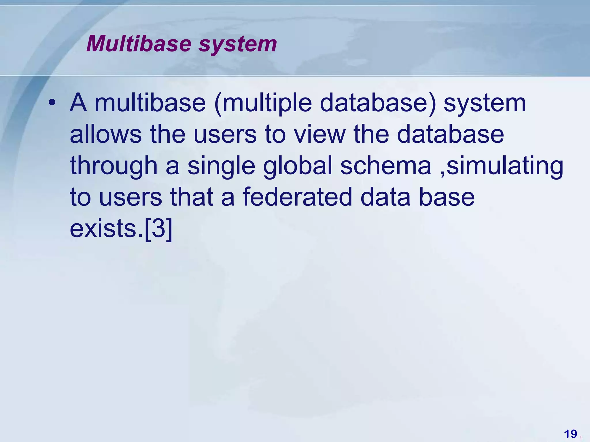 Multibase system

• A multibase (multiple database) system
  allows the users to view the database
  through a single global schema ,simulating
  to users that a federated data base
  exists.[3]




                                           19
 